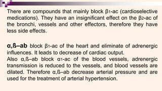 There are compounds that mainly block β1-ac (cardioselective
medications). They have an insignificant effect on the β2-ac of
the bronchi, vessels and other effectors, therefore they have
less side effects.
α,ß–ab block β1-ac of the heart and eliminate of adrenergic
influences. It leads to decrease of cardiac output.
Also α,ß–ab block α1-ac of the blood vessels, adrenergic
transmission is reduced to the vessels, and blood vessels are
dilated. Therefore α,ß–ab decrease arterial pressure and are
used for the treatment of arterial hypertension.
 
