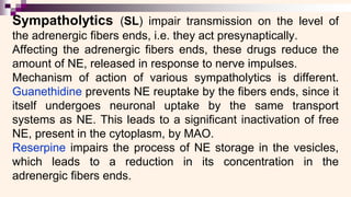 Sympatholytics (SL) impair transmission on the level of
the adrenergic fibers ends, i.e. they act presynaptically.
Affecting the adrenergic fibers ends, these drugs reduce the
amount of NE, released in response to nerve impulses.
Mechanism of action of various sympatholytics is different.
Guanethidine prevents NE reuptake by the fibers ends, since it
itself undergoes neuronal uptake by the same transport
systems as NE. This leads to a significant inactivation of free
NE, present in the cytoplasm, by MAO.
Reserpine impairs the process of NE storage in the vesicles,
which leads to a reduction in its concentration in the
adrenergic fibers ends.
 