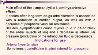 Main effect of the sympatholytics is antihypertensive
effect.
It occurs after long-term drugs administration is associated
with a reduction in cardiac output, as well as with a
decrease of peripheral vascular resistance.
Besides, sympatholytics cause myosis (due to α1-ac block
of the radial muscle of iris) and a decrease in intraocular
pressure (production of the intraocular fluid is decreased).
Indications for use
Arterial hypertension
Sometimes guanethidine is administered for glaucoma
 