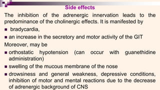 Side effects
The inhibition of the adrenergic innervation leads to the
predominance of the cholinergic effects. It is manifested by
◼ bradycardia,
◼ an increase in the secretory and motor activity of the GIT
Moreover, may be
◼ orthostatic hypotension (can occur with guanethidine
administration)
◼ swelling of the mucous membrane of the nose
◼ drowsiness and general weakness, depressive conditions,
inhibition of motor and mental reactions due to the decrease
of adrenergic background of CNS
 