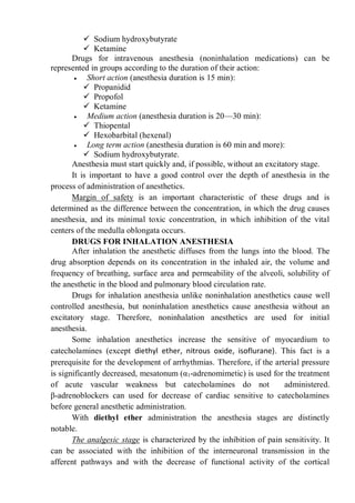  Sodium hydroxybutyrate
 Ketamine
Drugs for intravenous anesthesia (noninhalation medications) can be
represented in groups according to the duration of their action:
 Short action (anesthesia duration is 15 min):
 Propanidid
 Propofol
 Ketamine
 Medium action (anesthesia duration is 20—30 min):
 Thiopental
 Hexobarbital (hexenal)
 Long term action (anesthesia duration is 60 min and more):
 Sodium hydroxybutyrate.
Anesthesia must start quickly and, if possible, without an excitatory stage.
It is important to have a good control over the depth of anesthesia in the
process of administration of anesthetics.
Margin of safety is an important characteristic of these drugs and is
determined as the difference between the concentration, in which the drug causes
anesthesia, and its minimal toxic concentration, in which inhibition of the vital
centers of the medulla oblongata occurs.
DRUGS FOR INHALATION ANESTHESIA
After inhalation the anesthetic diffuses from the lungs into the blood. The
drug absorption depends on its concentration in the inhaled air, the volume and
frequency of breathing, surface area and permeability of the alveoli, solubility of
the anesthetic in the blood and pulmonary blood circulation rate.
Drugs for inhalation anesthesia unlike noninhalation anesthetics cause well
controlled anesthesia, but noninhalation anesthetics cause anesthesia without an
excitatory stage. Therefore, noninhalation anesthetics are used for initial
anesthesia.
Some inhalation anesthetics increase the sensitive of myocardium to
catecholamines (except diethyl ether, nitrous oxide, isoflurane). This fact is a
prerequisite for the development of arrhythmias. Therefore, if the arterial pressure
is significantly decreased, mesatonum (α1-adrenomimetic) is used for the treatment
of acute vascular weakness but catecholamines do not administered.
β-adrenoblockers can used for decrease of cardiac sensitive to catecholamines
before general anesthetic administration.
With diethyl ether administration the anesthesia stages are distinctly
notable.
The analgesic stage is characterized by the inhibition of pain sensitivity. It
can be associated with the inhibition of the interneuronal transmission in the
afferent pathways and with the decrease of functional activity of the cortical
 