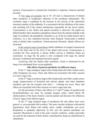 neurons. Consciousness is retained but orientation is impaired. Amnesia typically
develops.
A long stage of excitation (up to 10—20 min) is characteristic of diethyl
ether anesthesia. It complicates induction of the anesthesia substantially. The
excitatory stage is explained by the increase in the activity of the subcortical
structures (mainly of the midbrain). It is associated with the inhibition of the cortex
and switching off of the control mechanisms responsible for the lower centers.
Consciousness is lost. Motor and speech excitation is observed. The pupils are
dilated (diethyl ether stimulates epinephrine release from the adrenal medulla at the
stage of excitation; the epinephrine stimulates α1-ac of the iris radial muscle and it
contracts). As a rule, respiration becomes more frequent. Tachycardia is marked
(only at diethyl ether anesthesia). Arterial pressure fluctuates. Spinal reflexes are
increased.
In the surgical stage of anesthesia further inhibition of synaptic transmission
both in the brain and on the level of the spinal cord occurs. Consciousness is
switched off. Pain sensitivity is absent. Reflex activity is inhibited. Pupils are
constricted. At stage III, the pulse is slow (compared with stage II), arterial
pressure is stabilized and respiration becomes regular.
Awakening after the diethyl ether anesthesia, which is eliminated by the
lungs in an unchanged form, occurs gradually.
Side effects of general anesthetics (at different stages)
In the 1st
stage (analgesic stage) reflex bradycardia and reflex cardiac arrest,
reflex bradypnoe can occur. These side effects are associated with reflex increase
in a nerve vagus tone.
In the 2nd
stage (excitation stage) reflex bradycardia and reflex cardiac arrest,
cough, hypersecretion of bronchial and salivary glands, and when inhalation
anesthetic gets into the stomach with saliva — vomiting can occur. These side
effects are associated with reflex increase in a nerve vagus tone also.
For the prevention of these side effects in 1st
and 2nd
stages of anesthesia the
M-cholinoblockers are used, for example atropine sulfas, which blocks M-
cholinoceptors of the heart, bronchi, exocrine glands and decreases the influences
of nerve vagus to the effector organs.
In the 3rd
stage (surgical stage of anesthesia) the side effects have toxic
genesis i.e. are associated with overdose. The acute vascular weakness with arterial
hypotension, heart failure and cardiac arrest, cardiac arrhythmias can occur.
Respiration is gradually depressed. In this case the general anesthetics are
canceled. Mesatonum is used at the acute vascular weakness, cardiac glycosides
are used for the treatment of heart failure, antiarrhythmic drugs are administered in
arrhythmias.
 