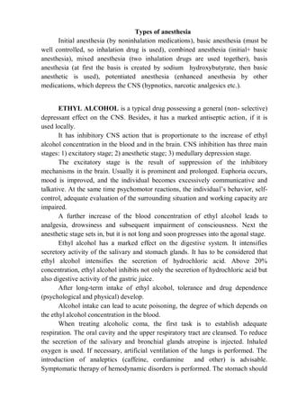 Types of anesthesia
Initial anesthesia (by noninhalation medications), basic anesthesia (must be
well controlled, so inhalation drug is used), combined anesthesia (initial+ basic
anesthesia), mixed anesthesia (two inhalation drugs are used together), basis
anesthesia (at first the basis is created by sodium hydroxybutyrate, then basic
anesthetic is used), potentiated anesthesia (enhanced anesthesia by other
medications, which depress the CNS (hypnotics, narcotic analgesics etc.).
ETHYL ALCOHOL is a typical drug possessing a general (non- selective)
depressant effect on the CNS. Besides, it has a marked antiseptic action, if it is
used locally.
It has inhibitory CNS action that is proportionate to the increase of ethyl
alcohol concentration in the blood and in the brain. CNS inhibition has three main
stages: 1) excitatory stage; 2) anesthetic stage; 3) medullary depression stage.
The excitatory stage is the result of suppression of the inhibitory
mechanisms in the brain. Usually it is prominent and prolonged. Euphoria occurs,
mood is improved, and the individual becomes excessively communicative and
talkative. At the same time psychomotor reactions, the individual’s behavior, self-
control, adequate evaluation of the surrounding situation and working capacity are
impaired.
A further increase of the blood concentration of ethyl alcohol leads to
analgesia, drowsiness and subsequent impairment of consciousness. Next the
anesthetic stage sets in, but it is not long and soon progresses into the agonal stage.
Ethyl alcohol has a marked effect on the digestive system. It intensifies
secretory activity of the salivary and stomach glands. It has to be considered that
ethyl alcohol intensifies the secretion of hydrochloric acid. Above 20%
concentration, ethyl alcohol inhibits not only the secretion of hydrochloric acid but
also digestive activity of the gastric juice.
After long-term intake of ethyl alcohol, tolerance and drug dependence
(psychological and physical) develop.
Alcohol intake can lead to acute poisoning, the degree of which depends on
the ethyl alcohol concentration in the blood.
When treating alcoholic coma, the first task is to establish adequate
respiration. The oral cavity and the upper respiratory tract are cleansed. To reduce
the secretion of the salivary and bronchial glands atropine is injected. Inhaled
oxygen is used. If necessary, artificial ventilation of the lungs is performed. The
introduction of analeptics (caffeine, cordiamine and other) is advisable.
Symptomatic therapy of hemodynamic disorders is performed. The stomach should
 