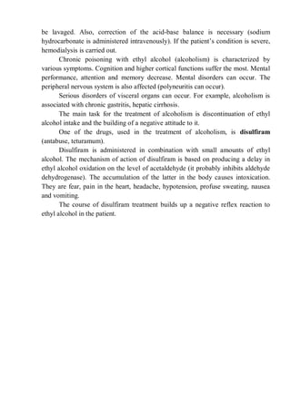 be lavaged. Also, correction of the acid-base balance is necessary (sodium
hydrocarbonate is administered intravenously). If the patient’s condition is severe,
hemodialysis is carried out.
Chronic poisoning with ethyl alcohol (alcoholism) is characterized by
various symptoms. Cognition and higher cortical functions suffer the most. Mental
performance, attention and memory decrease. Mental disorders can occur. The
peripheral nervous system is also affected (polyneuritis can occur).
Serious disorders of visceral organs can occur. For example, alcoholism is
associated with chronic gastritis, hepatic cirrhosis.
The main task for the treatment of alcoholism is discontinuation of ethyl
alcohol intake and the building of a negative attitude to it.
One of the drugs, used in the treatment of alcoholism, is disulfiram
(antabuse, teturamum).
Disulfiram is administered in combination with small amounts of ethyl
alcohol. The mechanism of action of disulfiram is based on producing a delay in
ethyl alcohol oxidation on the level of acetaldehyde (it probably inhibits aldehyde
dehydrogenase). The accumulation of the latter in the body causes intoxication.
They are fear, pain in the heart, headache, hypotension, profuse sweating, nausea
and vomiting.
The course of disulfiram treatment builds up a negative reflex reaction to
ethyl alcohol in the patient.
 