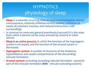  Sleep is a naturally recurring state of mind characterized by altered
consciousness, relatively inhibited sensory activity, inhibition of
nearly all voluntary muscles, and reduced interactions with
surroundings
 In contrast to coma and general anesthesia (narcosis) it is the state
from which a person can be easly aroused by sensory or other
stimuli.
 Sleep is an active process, in which the function of the hypnogenic
system is increased, and the function of the arousal system is
decreased.
 Hypnogenic system: A number of stuctures of the thalamus,
hypothalamus and caudal compartments of the descending
reticular formation.
 Arousal system: activating ascending reticular formation - posterial
part of the reticular formation (RAS - reticular activating system).
HYPNOTICS
physiology of sleep
 