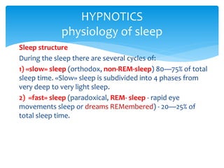 Sleep structure
During the sleep there are several cycles of:
1) «slow» sleep (orthodox, non-REM-sleep) 80—75% of total
sleep time. «Slow» sleep is subdivided into 4 phases from
very deep to very light sleep.
2) «fast» sleep (paradoxical, REM- sleep - rapid eye
movements sleep or dreams REMembered) - 20—25% of
total sleep time.
HYPNOTICS
physiology of sleep
 