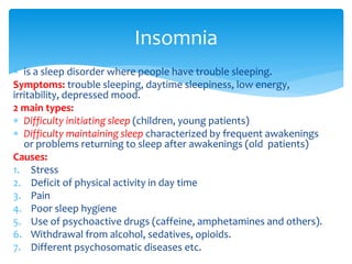  is a sleep disorder where people have trouble sleeping.
Symptoms: trouble sleeping, daytime sleepiness, low energy,
irritability, depressed mood.
2 main types:
 Difficulty initiating sleep (children, young patients)
 Difficulty maintaining sleep characterized by frequent awakenings
or problems returning to sleep after awakenings (old patients)
Causes:
1. Stress
2. Deficit of physical activity in day time
3. Pain
4. Poor sleep hygiene
5. Use of psychoactive drugs (caffeine, amphetamines and others).
6. Withdrawal from alcohol, sedatives, opioids.
7. Different psychosomatic diseases etc.
Insomnia
 