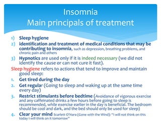 1) Sleep hygiene
2) identification and treatment of medical conditions that may be
contributing to insomnia, such as depression, breathing problems, and
chronic pain and others
3) Hypnotics are used only if it is indeed necessary (we did not
identify the cause or can not cure it fast).
Sleep hygiene refers to actions that tend to improve and maintain
good sleep:
1. Get tired during the day
2. Get regular (Going to sleep and waking up at the same time
every day)
3. Restrict stimulants before bedtime (Avoidance of vigorous exercise
and any caffeinated drinks a few hours before going to sleep is
recommended, while exercise earlier in the day is beneficial. The bedroom
should be cool and dark, and the bed should only be used for sleep)
4. Clear your mind Scarlett O'Hara (Gone with the Wind): “I will not think on this
today I will think on it tomorrow”
Insomnia
Main principals of treatment
 