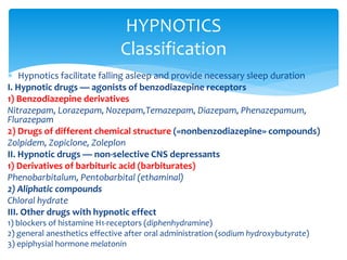  Hypnotics facilitate falling asleep and provide necessary sleep duration
I. Hypnotic drugs — agonists of benzodiazepine receptors
1) Benzodiazepine derivatives
Nitrazepam, Lorazepam, Nozepam,Temazepam, Diazepam, Phenazepamum,
Flurazepam
2) Drugs of different chemical structure («nonbenzodiazepine» compounds)
Zolpidem, Zopiclone, Zoleplon
II. Hypnotic drugs — non-selective CNS depressants
1) Derivatives of barbituric acid (barbiturates)
Phenobarbitalum, Pentobarbital (ethaminal)
2) Aliphatic compounds
Chloral hydrate
III. Other drugs with hypnotic effect
1) blockers of histamine H1-receptors (diphenhydramine)
2) general anesthetics effective after oral administration (sodium hydroxybutyrate)
3) epiphysial hormone melatonin
HYPNOTICS
Classification
 