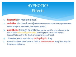 1. hypnotic (in medium doses)
2. sedative (In low doses) (therefor they can be used for the potentiation
of the analgesic, anesthetic, spasmolytic effects)
3. anesthetic (in high doses) (They are not used for general anesthesia
due to their narrow margin of safety and long-term action that make it
impossible to control the depth of the general anesthesia)
4. Phenobarbital is used also as antiepileptic drug
5. Benzodiazepine derivatives is used as anticonvulsant drugs not only for
treatment epilepsy.
HYPNOTICS
Effects
 