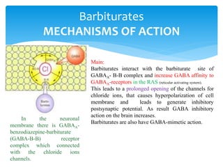 Barbiturates
MECHANISMS OF ACTION
Main:
Barbiturates interact with the barbiturate site of
GABAA- B-B complex and increase GABA affinity to
GABAA-receptors in the RAS (reticular activating system).
This leads to a prolonged opening of the channels for
chloride ions, that causes hyperpolarization of cell
membrane and leads to generate inhibitory
postsynaptic potential. As result GABA inhibitory
action on the brain increases.
Barbiturates are also have GABA-mimetic action.
In the neuronal
membrane there is GABAA-
benzodiazepine-barbiturate
(GABA-B-B) receptor
complex which connected
with the chloride ions
channels.
 