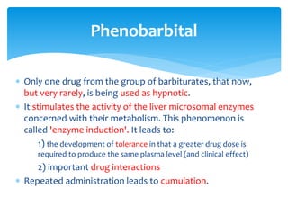  Only one drug from the group of barbiturates, that now,
but very rarely, is being used as hypnotic.
 It stimulates the activity of the liver microsomal enzymes
concerned with their metabolism. This phenomenon is
called 'enzyme induction'. It leads to:
1) the development of tolerance in that a greater drug dose is
required to produce the same plasma level (and clinical effect)
2) important drug interactions
 Repeated administration leads to cumulation.
Phenobarbital
 