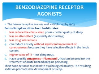  The benzodiazepine era was well established by 1963.
Benzodiazepines differ from barbiturates:
1. less reduce the «fast» sleep phase - better quality of sleep
2. less an after-effect (especially short-acting)
3. less drug interactions
4. can reduce anxiety without significant impairment of
consciousness because they have selective effects in the limbic
system.
5. Higher value of TI – less dangerous.
6. Have specific antagonist – Flumazenil , that can be used for the
treatment of acute benzodiazepine poisoning.
Their basic action is to eliminate psychological anxiety. The resulting
sedation promotes the development of sleep.
BENZODIAZEPINE RECEPTOR
AGONISTS
 