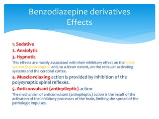 1. Sedative
2. Anxiolytic
3. Hypnotic
This effects are mainly associated with their inhibitory effect on the limbic
system (hippocampus) and, to a lesser extent, on the reticular activating
systems and the cerebral cortex.
4. Muscle-relaxing action is provided by inhibition of the
polysynaptic spinal reflexes.
5. Anticonvulsant (antiepileptic) action
The mechanism of anticonvulsant (antiepileptic) action is the result of the
activation of the inhibitory processes of the brain, limiting the spread of the
pathologic impulses.
Benzodiazepine derivatives
Effects
 