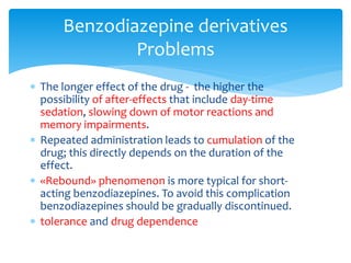  The longer effect of the drug - the higher the
possibility of after-effects that include day-time
sedation, slowing down of motor reactions and
memory impairments.
 Repeated administration leads to cumulation of the
drug; this directly depends on the duration of the
effect.
 «Rebound» phenomenon is more typical for short-
acting benzodiazepines. To avoid this complication
benzodiazepines should be gradually discontinued.
 tolerance and drug dependence
Benzodiazepine derivatives
Problems
 