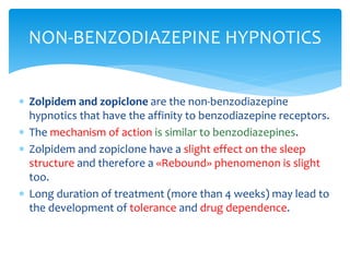  Zolpidem and zopiclone are the non-benzodiazepine
hypnotics that have the affinity to benzodiazepine receptors.
 The mechanism of action is similar to benzodiazepines.
 Zolpidem and zopiclone have a slight effect on the sleep
structure and therefore a «Rebound» phenomenon is slight
too.
 Long duration of treatment (more than 4 weeks) may lead to
the development of tolerance and drug dependence.
NON-BENZODIAZEPINE HYPNOTICS
 