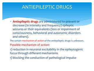  Antiepileptic drugs are administered to prevent or
decrease (in intensity and frequency) epileptic
seizures or their equivalents (loss or impairment of
consciousness, behavioral and autonomic disorders
and others).
The certain mechanism of action of the antiepileptic drugs is unknown.
Possible mechanism of action:
1) reduction in neuronal excitability in the epileptogenic
focus through different mechanisms
1) blocking the conduction of pathological impulse
ANTIEPILEPTIC DRUGS
 