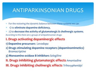  For the restoring the dynamic balance between these systems we can
 1) to eliminate dopamine deficiency,
 2) to decrease the activity of glutamatergic & cholinergic systems.
According to this there are 3 groups of antiparkinsonian drugs:
I. Drugs activating dopaminergic effects
1) Dopamine precursors Levodopa
2) Drugs stimulating dopamine receptors (dopaminomimetics)
Bromocriptine
3) Monoamine oxidase В inhibitors Selegiline
II. Drugs inhibiting glutamatergic effects Amantadine
III. Drugs inhibiting cholinergic effects Trihexyphenidyl
ANTIPARKINSONIAN DRUGS
 
