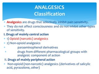  Analgesics are drugs that selectively inhibit pain sensitivity.
 They do not affect consciousness and do not inhibit other types
of sensitivity.
I. Drugs of mainly central action
 1) Opioid (narcotic) analgesics
 2) Non-opioid analgesics
 paraaminophenol derivatives
 drugs from different pharmacological groups with
analgesic component of action
II. Drugs of mainly peripheral action
 Non-opioid (non-narcotic) analgesics (derivatives of salicylic
acid, pyrazolone, other)
ANALGESICS
Classification
 