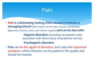  Pain is a distressing feeling often caused by intense or
damaging stimuli (after injuries to the skin, mucous membranes,
ligaments, muscles, joints and visceral organs) and can be due with:
Organic disorders (including neuropathic pain,
associated with direct injury of peripheral nerves)
Psychogenic disorders
 Pain can be the signal of disorders, but it also the important
symptom, which influence on the patient’s life quality and
should be treated.
Pain
 