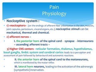 Pain
Physiology
 Nociceptive system :
 1) «nociceptors» (on the endings of afferent fiber arborisation in the skin, muscles,
joint capsules, periosteum, visceralorgans, etc.); nociceptive stimuli can be
mechanical, thermal and chemical.
 2) afferent nerves –
 I. the posterior horn of the spinal cord - synapse - interneurons
– ascending afferent tracts –
3) higher CNS centers - reticular formation, thalamus, hypothalamus,
basal ganglia, limbic system and cerebral cortex leads to a perception and
assessment of pain followed by behavioural and autonomic reactions
 II. the anterior horn of the spinal cord to the motoneurons,
which is manifested by the motor reflex
 III. lateral horn neurons, leading to the activation of the adrenergic
(sympathetic)innervation.
 