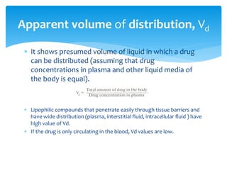 It shows presumed volume of liquid in which a drug
can be distributed (assuming that drug
concentrations in plasma and other liquid media of
the body is equal).
 Lipophilic compounds that penetrate easily through tissue barriers and
have wide distribution (plasma, interstitial fluid, intracellular fluid ) have
high value of Vd.
 If the drug is only circulating in the blood, Vd values are low.
Apparent volume of distribution, Vd
 