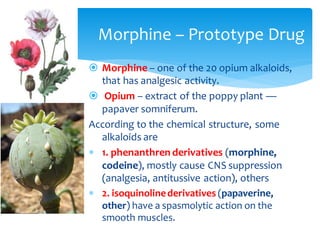 Morphine – Prototype Drug
 Morphine – one of the 20 opium alkaloids,
that has analgesic activity.
 Opium – extract of the poppy plant —
papaver somniferum.
According to the chemical structure, some
alkaloids are
 1. phenanthren derivatives (morphine,
codeine), mostly cause CNS suppression
(analgesia, antitussive action), others
 2. isoquinolinederivatives (papaverine,
other) have a spasmolytic action on the
smooth muscles.
 
