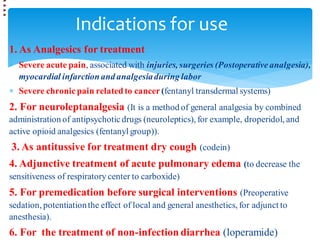 Indications for use
1. As Analgesics for treatment
 Severe acute pain, associated with injuries, surgeries (Postoperativeanalgesia),
myocardial infarctionand analgesiaduring labor
 Severe chronicpain related to cancer(fentanyl transdermal systems)
2. For neuroleptanalgesia (It is a method of general analgesia by combined
administration of antipsychoticdrugs (neuroleptics), for example, droperidol, and
active opioid analgesics (fentanyl group)).
3. As antitussive for treatment dry cough (codein)
4. Adjunctive treatment of acute pulmonary edema (to decrease the
sensitiveness of respiratory center to carboxide)
5. For premedication before surgical interventions (Preoperative
sedation, potentiationthe effect of local and general anesthetics, for adjunct to
anesthesia).
6. For the treatment of non-infection diarrhea (loperamide)
 