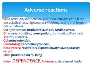 Adverse reactions
CNS: sedation,somnolence,euphoria, seizures (with large
doses),dizziness,nightmares (with long-actingoral forms),
hallucinations.
CV: hypotension, bradycardia,shock,cardiac arrest.
GI: nausea, vomiting, constipation,dry mouth, biliary tract
spasms,anorexia.
GU: urine retention.
Hematologic:thrombocytopenia.
Respiratory:respiratorydepression,apnea,respiratory
arrest.
Skin: pruritus,skin flushing
Other: DEPENDENCE, Tolerance, decreased libido.
 