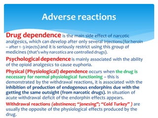 Adverse reactions
Drug dependence is the main side effect of narcotic
analgesics, which can develop after only several injections(for heroin
– after 1 -3 injects) and it is seriously restrict using this group of
medicines (that’swhy narcotics are controlled drugs).
Psychologicaldependenceis mainly associated with the ability
of the opioid analgesics to cause euphoria.
Physical (Physiological) dependence occurs when the drug is
necessary for normal physiological functioning – this is
demonstrated by the withdrawal reactions, it is associated with the
inhibition of production of endogenous endorphins due with the
getting the same outsight (from narcotic drugs). In situation of
acute withdrawal deficit of the endorphin effects appears.
Withdrawal reactions (abstinence; “jonesing”; “Cold Turkey” ) are
usually the opposite of the physiological effects produced by the
drug.
 
