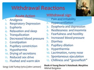 Withdrawal Reactions
Acute Action
1. Analgesia
2. Respiratory Depression
3. Euphoria
4. Relaxation and sleep
5. Tranquilization
6. Decreased blood pressure
7. Constipation
8. Pupillary constriction
9. Hypothermia
10. Drying of secretions
11. Reduced sex drive
12. Flushed and warm skin
Withdrawal sign
1. Pain and irritability
2. Hyperventilation
3. Dysphoria and depression
4. Restlessness and insomnia
5. Fearfulness and hostility
6. Increased blood pressure
7. Diarrhea
8. Pupillary dilation
9. Hyperthermia
10. Lacrimation, runny nose
11. Spontaneous ejaculation
12. Chilliness and “gooseflesh”
Book: A Young Doctor’s Notebook.Morphine
Mikhail Bulgakov
Song: Cold Turkey lyrics (John Lennon)
 