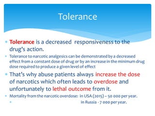 Tolerance
 Tolerance is a decreased responsiveness to the
drug’s action.
 Tolerance to narcotic analgesics can be demonstrated by a decreased
effect from a constant dose of drug or by an increase in the minimum drug
dose required to produce a given level of effect
 That’s why abuse patients always increase the dose
of narcotics which often leads to overdose and
unfortunately to lethal outcome from it.
 Mortality from the narcoticoverdose: in USA (2015) – 50 000 per year.
 in Russia - 7 000 per year.
 
