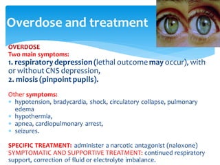 Overdose and treatment
OVERDOSE
Two main symptoms:
1. respiratorydepression(lethal outcome may occur), with
or without CNS depression,
2. miosis (pinpoint pupils).
Other symptoms:
 hypotension, bradycardia, shock, circulatory collapse, pulmonary
edema
 hypothermia,
 apnea, cardiopulmonary arrest,
 seizures.
SPECIFIC TREATMENT: administer a narcotic antagonist (naloxone)
SYMPTOMATIC AND SUPPORTIVE TREATMENT: continued respiratory
support, correction of fluid or electrolyte imbalance.
 
