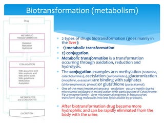 Biotransformation (metabolism)
 2 types of drugs biotransformation (goes mainly in
the liver):
 1) metabolic transformation
 2) conjugation.
 Metabolic transformation is a transformation
occurring through oxidation, reduction and
hydrolysis.
 The conjugation examples are: methylation (histamine,
catecholamines), acetylation (sulfonamides), glucuronization
(morphine, oxazepam) are binding with sulphates
(chloramphenicol, phenol) or glutathione (paracetamol).
 One of the most important process - oxidation - occurs mostly due to
microsomal oxidases of mixed action with participation of Cytochrome
P450 enzyme family. Liver microsomal enzymes in hepatocytes
transform drug molecules into less lipid soluble by-products.
 After biotransformation drug become more
hydrophilic and can be rapidly eliminated from the
body with the urine.
 