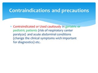 Contraindications and precautions
 Contraindicated or Used cautiously in geriatric or
pediatric patients (risk of respiratory center
paralyze) and acute abdominal conditions
(change the clinical symptoms wich important
for diagnostics) etc.
 