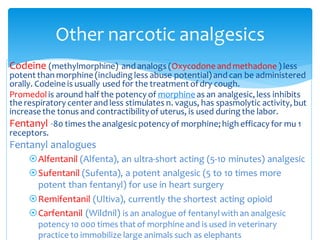 Other narcotic analgesics
Codeine (methylmorphine) and analogs (Oxycodone and methadone ) less
potent than morphine (including less abuse potential) and can be administered
orally. Codeine is usually used for the treatment ofdry cough.
Promedolis around half the potency of morphine as an analgesic, less inhibits
the respiratory center and less stimulates n. vagus, has spasmolytic activity, but
increase the tonus and contractibilityof uterus, is used during the labor.
Fentanyl -80 times the analgesicpotency of morphine; high efficacy for mu 1
receptors.
Fentanyl analogues
Alfentanil (Alfenta), an ultra-short acting (5-10 minutes) analgesic
Sufentanil (Sufenta), a potent analgesic (5 to 10 times more
potent than fentanyl) for use in heart surgery
Remifentanil (Ultiva), currently the shortest acting opioid
Carfentanil (Wildnil) is an analogue of fentanylwith an analgesic
potency 10 000 times that of morphine and is used in veterinary
practice to immobilize large animals such as elephants
 