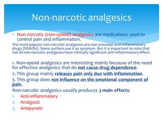  Non-narcotic (non-opioid) analgesics are medications used to
control pain and inflammation.
The most popular non-narcotic analgesics are non-steroidal anti-inflammatory
drugs (NSAIDs). Some authors use it as synonym. But it is important to note that
not all non-narcotic analgesics have clinically significant anti-inflammatoryeffect.
1. Non-opioid analgesics are interesting mainly because of the need
for effective analgesics that do not cause drug dependence.
2. This group mainly releases pain only due with inflammation.
3. This group does not influence on the emotional component of
pain.
Non-narcotic analgesics usually produces 3 main effects:
1. Anti-inflammatory
2. Analgesic
3. Antipyretic
Non-narcotic analgesics
 