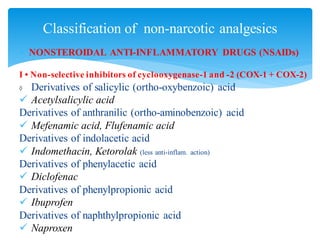  NONSTEROIDAL ANTI-INFLAMMATORY DRUGS (NSAIDs)
I • Non-selective inhibitors of cyclooxygenase-1 and -2 (COX-1 + COX-2)
◊ Derivatives of salicylic (ortho-oxybenzoic) acid
✓ Acetylsalicylic acid
Derivatives of anthranilic (ortho-aminobenzoic) acid
✓ Mefenamic acid, Flufenamic acid
Derivatives of indolacetic acid
✓ Indomethacin, Ketorolak (less anti-inflam. action)
Derivatives of phenylacetic acid
✓ Diclofenac
Derivatives of phenylpropionic acid
✓ Ibuprofen
Derivatives of naphthylpropionic acid
✓ Naproxen
Classification of non-narcotic analgesics
 