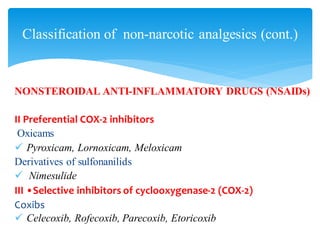 NONSTEROIDAL ANTI-INFLAMMATORY DRUGS (NSAIDs)
II Preferential COX-2 inhibitors
Oxicams
✓ Pyroxicam, Lornoxicam, Meloxicam
Derivatives of sulfonanilids
✓ Nimesulide
III •Selective inhibitors of cyclooxygenase-2 (COX-2)
Coxibs
✓ Celecoxib, Rofecoxib, Parecoxib, Etoricoxib
Classification of non-narcotic analgesics (cont.)
 