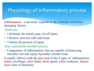 Inflammation - a universal response to the influence of various
damaging factors.
Goals are:
 • eliminate the initial cause of cell injury
 • Remove necrotic cells and tissue
 • Initiate the process of repair
Also a potentially harmful process:
 Components of inflammation that are capable of destroying
microbes can also injury bystander normal tissue
It usually follows with the pain (one of the 5 signs of inflammation:
tumor (swelling), calor (heat), dolor (pain), rubor (redness), functio
laesa (loss of function))
Physiology of inflammatory process
 
