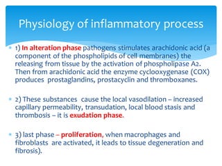  1) In alteration phase pathogens stimulates arachidonic acid (a
component of the phospholipids of cell membranes) the
releasing from tissue by the activation of phospholipase A2.
Then from arachidonic acid the enzyme cyclooxygenase (COX)
produces prostaglandins, prostacyclin and thromboxanes.
 2) These substances cause the local vasodilation – increased
capillary permeability, transudation, local blood stasis and
thrombosis – it is exudation phase.
 3) last phase – proliferation, when macrophages and
fibroblasts are activated, it leads to tissue degeneration and
fibrosis).
Physiology of inflammatory process
 