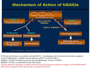 COX exists in the tissue as constitutive isoform (COX-1) – housekeeping role (GI protection, hemostasis regulation)
At site of inflammation, cytokines stim the induction of the 2nd isoform (COX-2).
Inhibition of COX-2 is thought to be due to the anti-inflammatory actions of NSAIDs.
Inhibition of COX-1 is responsible for their GIT toxicity.
In theory, therefore, drugs that can inhibit COX-II but not COX-I promise to provide an analgesic and anti-inflammatory
effects with a reduction of the organ toxicities associated with COX-I.
 