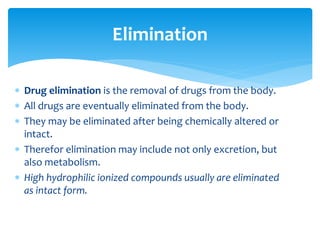  Drug elimination is the removal of drugs from the body.
 All drugs are eventually eliminated from the body.
 They may be eliminated after being chemically altered or
intact.
 Therefor elimination may include not only excretion, but
also metabolism.
 High hydrophilic ionized compounds usually are eliminated
as intact form.
Elimination
 