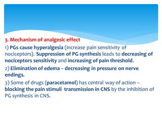 3. Mechanism of analgesic effect
1) PGs cause hyperalgesia (increase pain sensitivity of
nociceptors). Suppression of PG synthesis leads to decreasing of
nociceptors sensitivity and increasing of pain threshold.
2) Elimination of edema – decreasing in pressure on nerve
endings.
3) Some of drugs (paracetamol) has central way of action –
blocking the pain stimuli transmission in CNS by the inhibition of
PG synthesis in CNS.
 