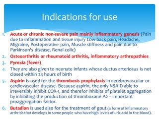 1. Acute or chronic non-severe pain mainly inflammatory genesis (Pain
due to inflammation and tissue injury Low back pain, Headache,
Migraine, Postoperative pain, Muscle stiffness and pain due to
Parkinson's disease, Renal colic)
2. Osteoarthritis or rheumatoid arthritis, inflammatory arthropathies
3. Pyrexia (fever)
4. They are also given to neonate infants whose ductus arteriosus is not
closed within 24 hours of birth
5. Aspirin is used for the thrombosis prophylaxis in cerebrovascular or
cardiovascular disease. Because aspirin, the only NSAID able to
irreversibly inhibit COX-1, and therefor inhibits of platelet aggregation
by inhibiting the production of thromboxane A2 – important
proaggregation factor.
6. Butadion is used also for the treatment of gout (a form of inflammatory
arthritis that develops in some people who have high levels of uric acid in the blood).
Indications for use
 