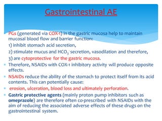  PGs (generated via COX-1) in the gastric mucosa help to maintain
mucosal blood flow and barrier function:
1) inhibit stomach acid secretion,
2) stimulate mucus and HCO3
- secretion, vasodilation and therefore,
3) are cytoprotective for the gastric mucosa.
 Therefore, NSAIDs with COX-1 inhibitory activity will produce opposite
effects.
 NSAIDs reduce the ability of the stomach to protect itself from its acid
contents. This can potentially cause:
 erosion, ulceration, blood loss and ultimately perforation.
 Gastric protective agents (mainly proton pump inhibitors such as
omeprazole) are therefore often co-prescribed with NSAIDs with the
aim of reducing the associated adverse effects of these drugs on the
gastrointestinal system.
Gastrointestinal AE
 