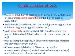 • Platelets: Inhibition of platelet COX-1-derived TxA2 with the net
effect of increasing bleeding time (inhibition of platelet
aggregation)
• Endothelial COX-2 derived PGI2 can inhibit platelet aggregation
(inhibition augments aggregation by TxA2).
Aspirin irreversibly inhibits platelet COX for all lifetime of the
platelet (~8 -11 days). Effect achieved at very low dose (75-125
mg).
• Basis of therapeutic efficacy in strokeand MI (reduces mortality
and prevents recurrentevents).
• Atherosclerosis: Inhibition of COX-2 can destabilize
atherosclerotic plaques (due to its anti-inflammatory actions)
and it is increased risk of stroke and MI.
Cardiovascular effects
 