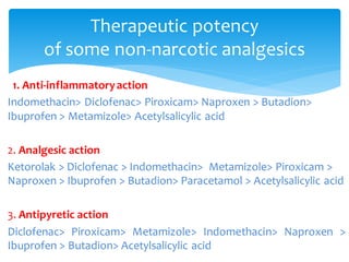 1. Anti-inflammatoryaction
Indomethacin> Diclofenac> Piroxicam> Naproxen > Butadion>
Ibuprofen > Metamizole> Acetylsalicylic acid
2. Analgesic action
Ketorolak > Diclofenac > Indomethacin> Metamizole> Piroxicam >
Naproxen > Ibuprofen > Butadion> Paracetamol > Acetylsalicylic acid
3. Antipyretic action
Diclofenac> Piroxicam> Metamizole> Indomethacin> Naproxen >
Ibuprofen > Butadion> Acetylsalicylic acid
Therapeutic potency
of some non-narcotic analgesics
 