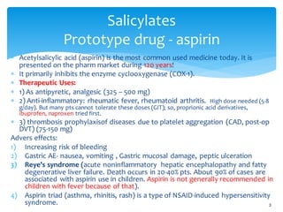 Salicylates
Prototype drug - aspirin
 Acetylsalicylic acid (aspirin) is the most common used medicine today. It is
presented on the pharm market during 120 years!
 It primarily inhibits the enzyme cyclooxygenase (COX-1).
 Therapeutic Uses:
 1) As antipyretic, analgesic (325 – 500 mg)
 2) Anti-inflammatory: rheumatic fever, rheumatoid arthritis. High dose needed (5-8
g/day). But many pts cannot tolerate these doses (GIT); so, proprionic acid derivatives,
ibuprofen, naproxen tried first.
 3) thrombosis prophylaxisof diseases due to platelet aggregation (CAD, post-op
DVT) (75-150 mg)
Advers effects:
1) Increasing risk of bleeding
2) Gastric AE- nausea, vomiting , Gastric mucosal damage, peptic ulceration
3) Reye's syndrome (acute noninflammatory hepatic encephalopathy and fatty
degenerative liver failure. Death occurs in 20-40% pts. About 90% of cases are
associated with aspirin use in children. Aspirin is not generally recommended in
children with fever because of that).
4) Aspirin triad (asthma, rhinitis, rash) is a type of NSAID-induced hypersensitivity
syndrome. 3
 