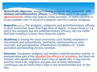  Metamizole (dipyrone, analgen) strong analgesic and antipyretic with
minimal anti-inflammatory effects. In very rarely cases it can cause
agranulocytosis which may lead to a fatal outcome. In some countries it
is not available now. In Russia it is popular over-the-counter analgesic.
 Ibuprofen (Nurofen®) The analgesic, antipyretic and antiinflammatory efficacy
is rated somewhat lower than high dose of aspirin. In lower doses (< 2.4
g/d) it has analgesic but not antiinflammatory efficacy. AEs are milder
and their incidence is lower than those for aspirin.
 Diclofenac is among the most extensively used NSAID; employed in
rheumatoid and osteoarthritis, toothache, dysmenorrhoea, post-
traumatic and postoperative inflammatory conditions etc. Gastric
ulceration and bleeding are less common.
 Ketorolac has potent analgesic and modest antiinflammatory activity. In
postoperative pain it has equalled the efficacy of morphine, but does not
interact with opioid receptors and is free of opioid AEs. It may also be
used for renal colic, migraine and pain due to bony metastasis.
Continuous use for more then 5 days is not recommended due to the
AEs.
 